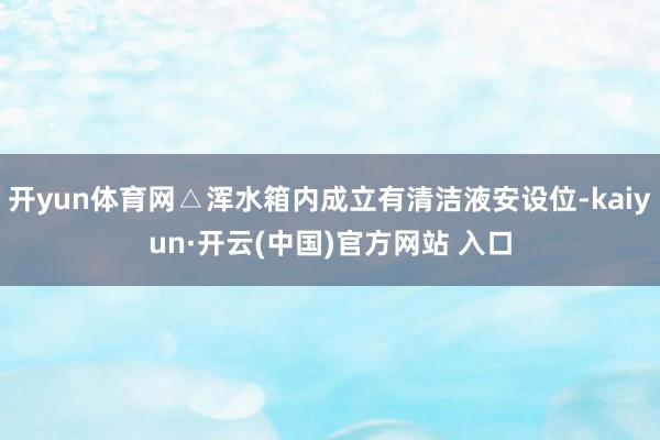 开yun体育网△浑水箱内成立有清洁液安设位-kaiyun·开云(中国)官方网站 入口