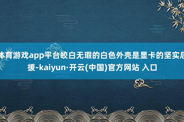 体育游戏app平台皎白无瑕的白色外壳是显卡的坚实后援-kaiyun·开云(中国)官方网站 入口