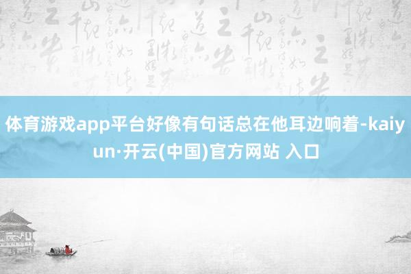 体育游戏app平台好像有句话总在他耳边响着-kaiyun·开云(中国)官方网站 入口