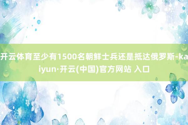 开云体育至少有1500名朝鲜士兵还是抵达俄罗斯-kaiyun·开云(中国)官方网站 入口