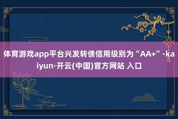 体育游戏app平台兴发转债信用级别为“AA+”-kaiyun·开云(中国)官方网站 入口