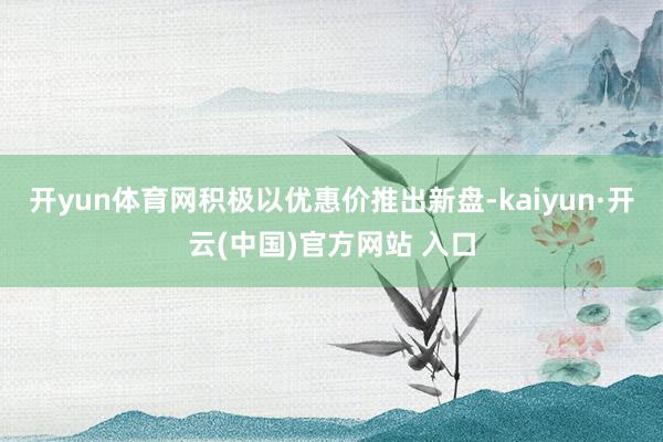 开yun体育网积极以优惠价推出新盘-kaiyun·开云(中国)官方网站 入口