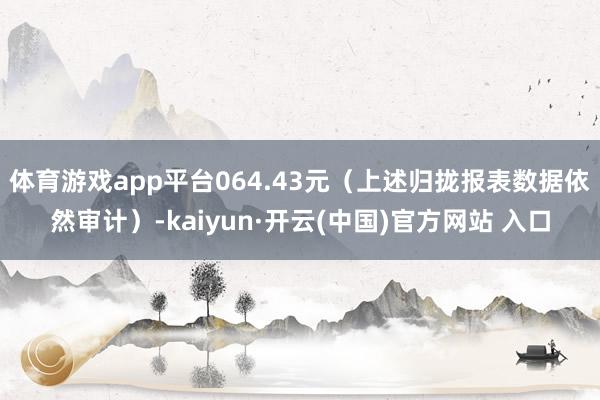 体育游戏app平台064.43元（上述归拢报表数据依然审计）-kaiyun·开云(中国)官方网站 入口