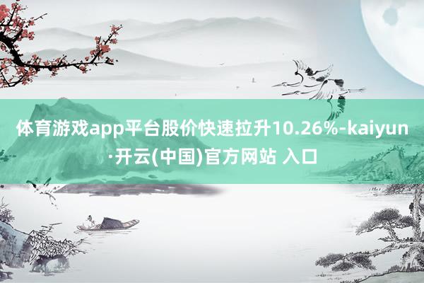 体育游戏app平台股价快速拉升10.26%-kaiyun·开云(中国)官方网站 入口