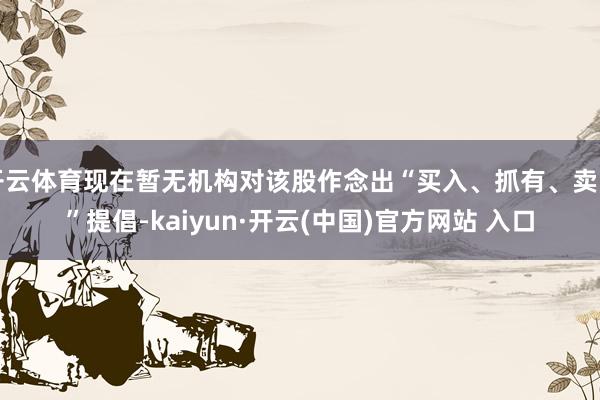 开云体育现在暂无机构对该股作念出“买入、抓有、卖出”提倡-kaiyun·开云(中国)官方网站 入口