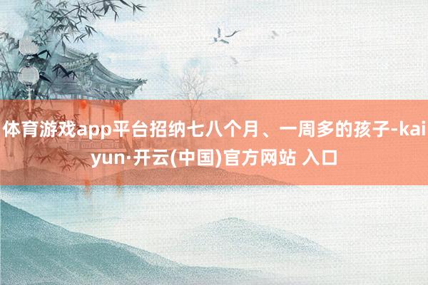 体育游戏app平台招纳七八个月、一周多的孩子-kaiyun·开云(中国)官方网站 入口