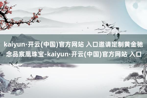 kaiyun·开云(中国)官方网站 入口邀请定制黄金驰念品宸凰珠宝-kaiyun·开云(中国)官方网站 入口