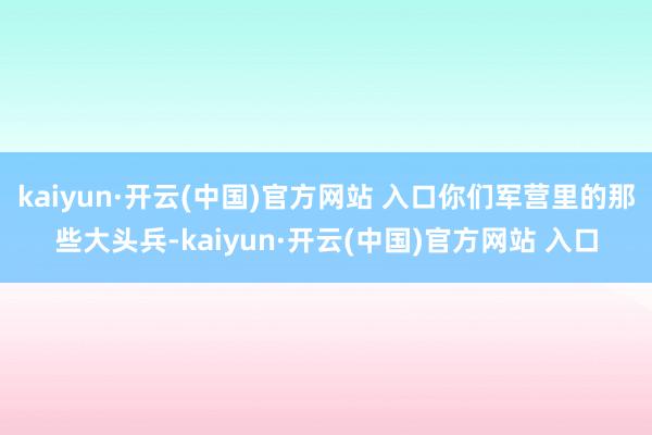 kaiyun·开云(中国)官方网站 入口你们军营里的那些大头兵-kaiyun·开云(中国)官方网站 入口