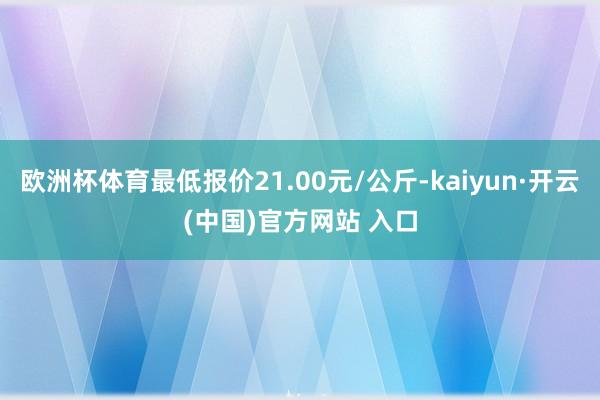 欧洲杯体育最低报价21.00元/公斤-kaiyun·开云(中国)官方网站 入口