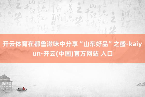 开云体育在都鲁滋味中分享“山东好品”之盛-kaiyun·开云(中国)官方网站 入口