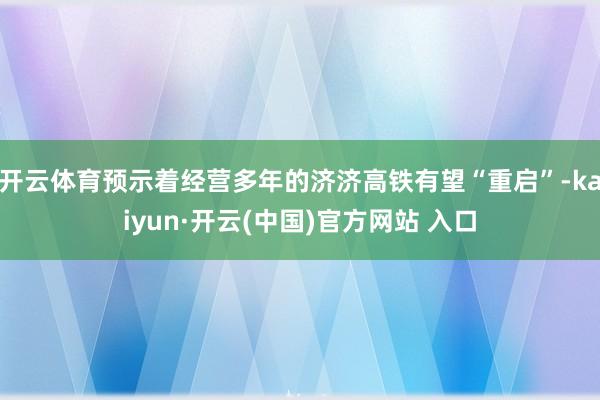 开云体育预示着经营多年的济济高铁有望“重启”-kaiyun·开云(中国)官方网站 入口