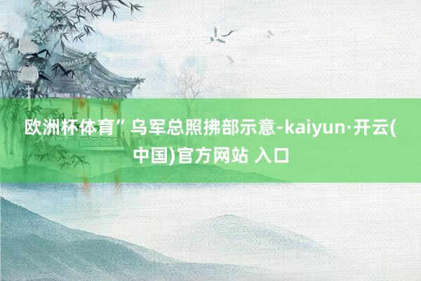 欧洲杯体育”　　乌军总照拂部示意-kaiyun·开云(中国)官方网站 入口