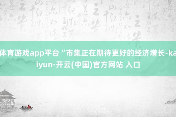 体育游戏app平台“市集正在期待更好的经济增长-kaiyun·开云(中国)官方网站 入口