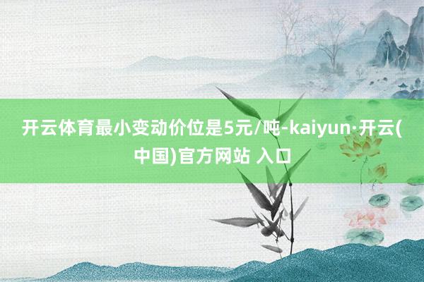 开云体育最小变动价位是5元/吨-kaiyun·开云(中国)官方网站 入口