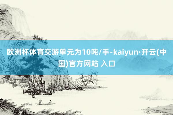 欧洲杯体育交游单元为10吨/手-kaiyun·开云(中国)官方网站 入口