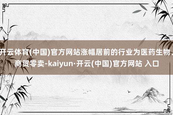 开云体育(中国)官方网站涨幅居前的行业为医药生物、商贸零卖-kaiyun·开云(中国)官方网站 入口