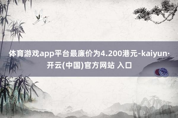 体育游戏app平台最廉价为4.200港元-kaiyun·开云(中国)官方网站 入口