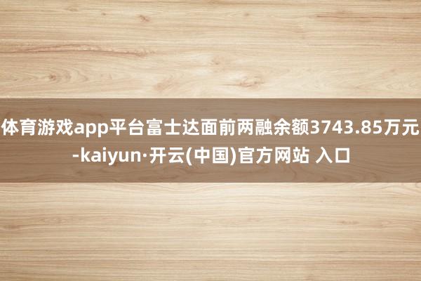 体育游戏app平台富士达面前两融余额3743.85万元-kaiyun·开云(中国)官方网站 入口