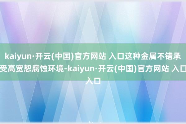 kaiyun·开云(中国)官方网站 入口这种金属不错承受高宽恕腐蚀环境-kaiyun·开云(中国)官方网站 入口