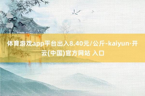 体育游戏app平台出入8.40元/公斤-kaiyun·开云(中国)官方网站 入口