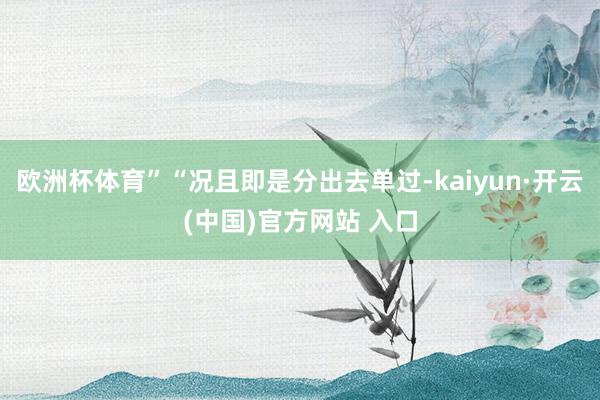 欧洲杯体育”“况且即是分出去单过-kaiyun·开云(中国)官方网站 入口