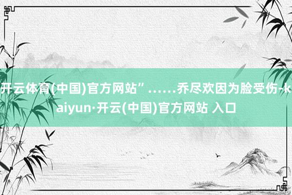 开云体育(中国)官方网站”……乔尽欢因为脸受伤-kaiyun·开云(中国)官方网站 入口