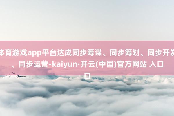 体育游戏app平台达成同步筹谋、同步筹划、同步开发、同步运营-kaiyun·开云(中国)官方网站 入口