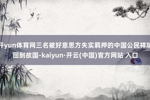 开yun体育网三名被好意思方失实羁押的中国公民祥瑞回到故国-kaiyun·开云(中国)官方网站 入口