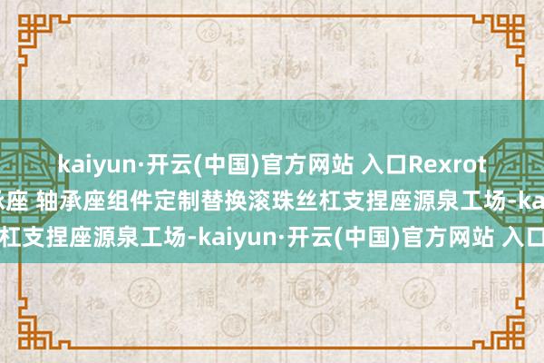 kaiyun·开云(中国)官方网站 入口Rexroth力士乐滚珠丝杆支捏轴承座 轴承座组件定制替换滚珠丝杠支捏座源泉工场-kaiyun·开云(中国)官方网站 入口