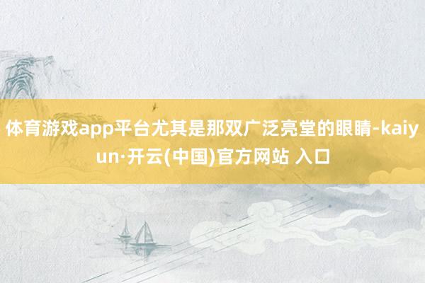 体育游戏app平台尤其是那双广泛亮堂的眼睛-kaiyun·开云(中国)官方网站 入口