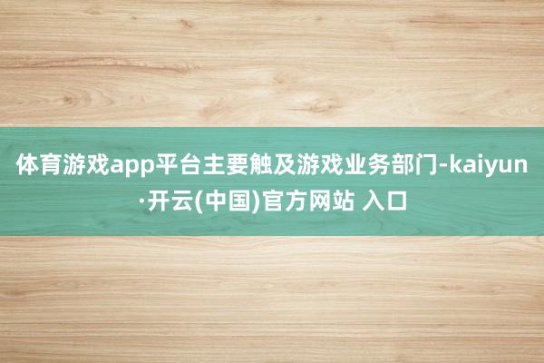 体育游戏app平台主要触及游戏业务部门-kaiyun·开云(中国)官方网站 入口