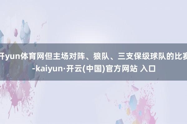 开yun体育网但主场对阵、狼队、三支保级球队的比赛-kaiyun·开云(中国)官方网站 入口