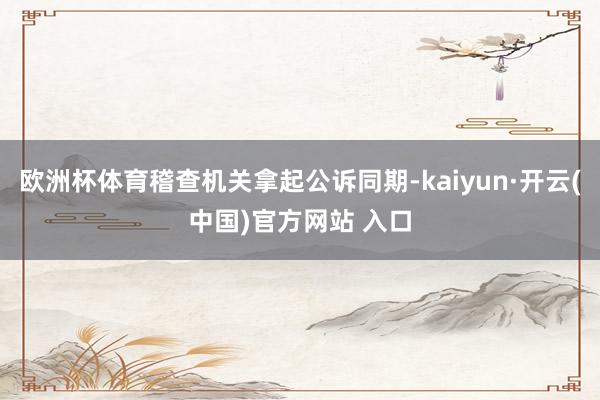 欧洲杯体育稽查机关拿起公诉同期-kaiyun·开云(中国)官方网站 入口