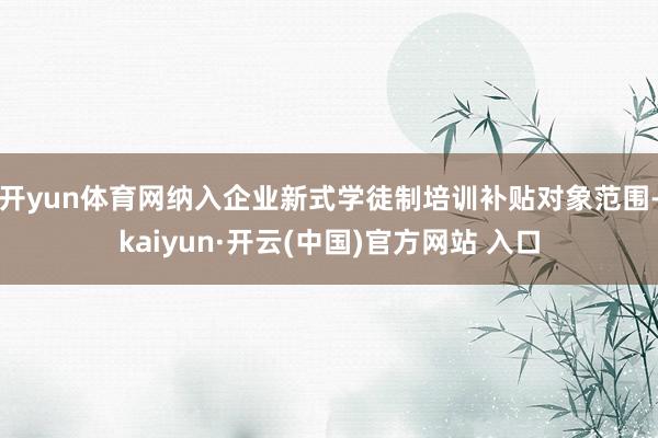 开yun体育网纳入企业新式学徒制培训补贴对象范围-kaiyun·开云(中国)官方网站 入口