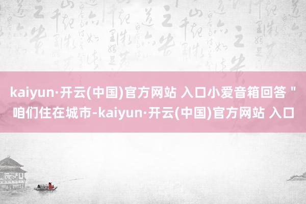 kaiyun·开云(中国)官方网站 入口小爱音箱回答＂咱们住在城市-kaiyun·开云(中国)官方网站 入口