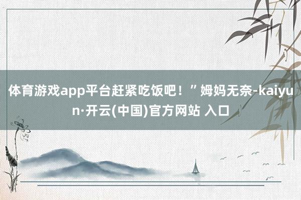 体育游戏app平台赶紧吃饭吧！”姆妈无奈-kaiyun·开云(中国)官方网站 入口