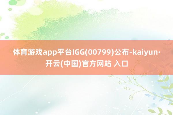 体育游戏app平台IGG(00799)公布-kaiyun·开云(中国)官方网站 入口