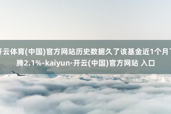 开云体育(中国)官方网站历史数据久了该基金近1个月飞腾2.1%-kaiyun·开云(中国)官方网站 入口