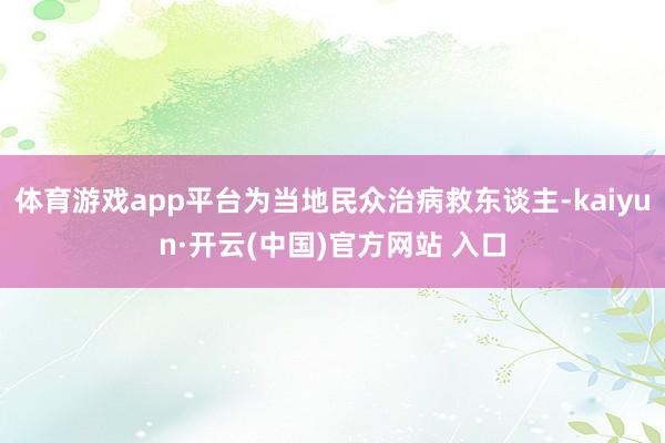 体育游戏app平台为当地民众治病救东谈主-kaiyun·开云(中国)官方网站 入口