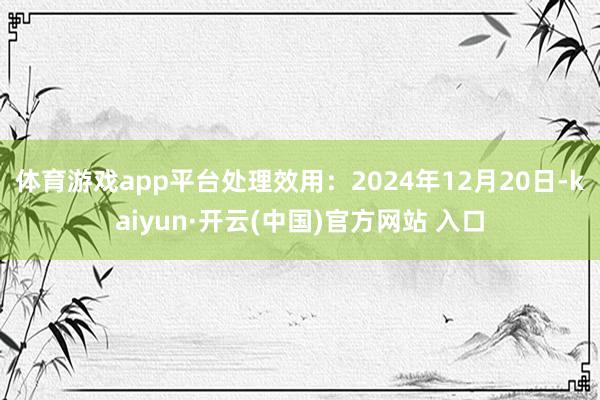 体育游戏app平台处理效用：2024年12月20日-kaiyun·开云(中国)官方网站 入口