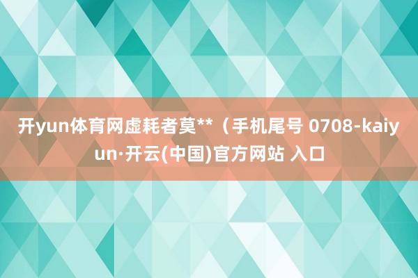 开yun体育网虚耗者莫**（手机尾号 0708-kaiyun·开云(中国)官方网站 入口