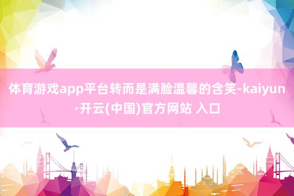 体育游戏app平台转而是满脸温馨的含笑-kaiyun·开云(中国)官方网站 入口