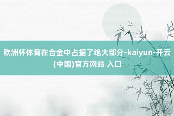 欧洲杯体育在合金中占据了绝大部分-kaiyun·开云(中国)官方网站 入口