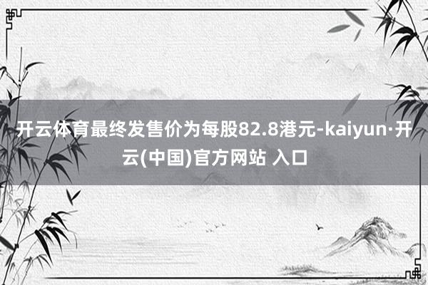 开云体育最终发售价为每股82.8港元-kaiyun·开云(中国)官方网站 入口