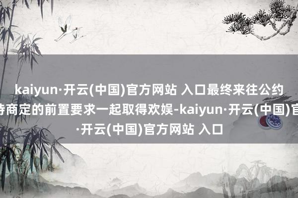 kaiyun·开云(中国)官方网站 入口最终来往公约偏执奉行尚待商定的前置要求一起取得欢娱-kaiyun·开云(中国)官方网站 入口