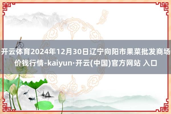 开云体育2024年12月30日辽宁向阳市果菜批发商场价钱行情-kaiyun·开云(中国)官方网站 入口