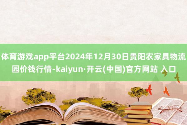 体育游戏app平台2024年12月30日贵阳农家具物流园价钱行情-kaiyun·开云(中国)官方网站 入口