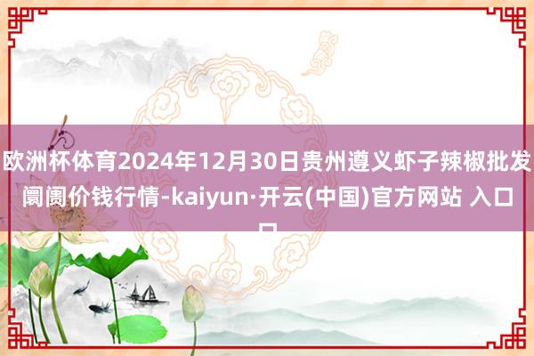 欧洲杯体育2024年12月30日贵州遵义虾子辣椒批发阛阓价钱行情-kaiyun·开云(中国)官方网站 入口