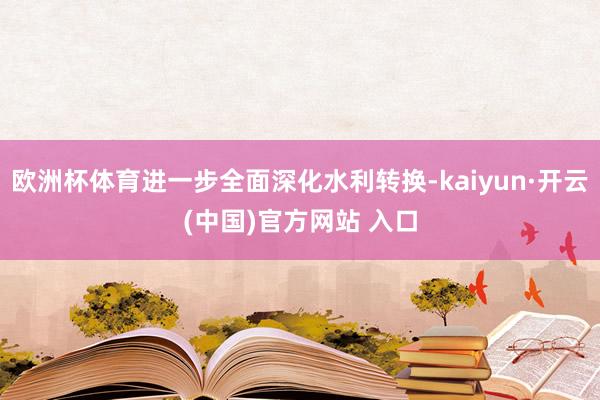 欧洲杯体育进一步全面深化水利转换-kaiyun·开云(中国)官方网站 入口