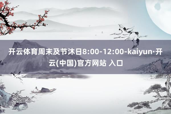 开云体育周末及节沐日8:00-12:00-kaiyun·开云(中国)官方网站 入口